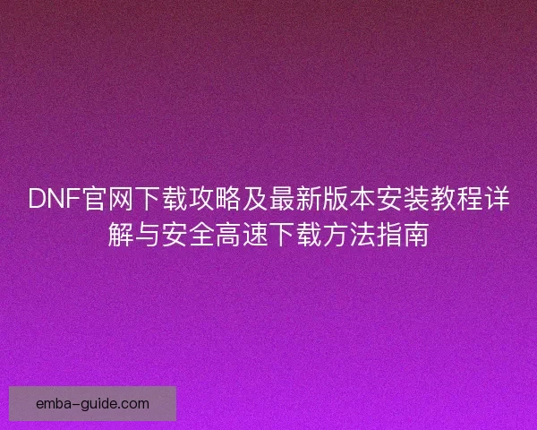 DNF官网下载攻略及最新版本安装教程详解与安全高速下载方法指南