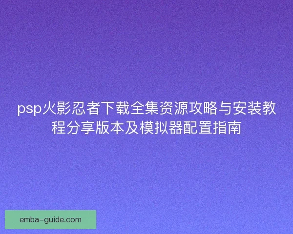 psp火影忍者下载全集资源攻略与安装教程分享版本及模拟器配置指南